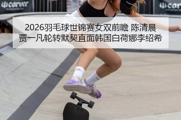 2026羽毛球世锦赛女双前瞻 陈清晨贾一凡轮转默契直面韩国白荷娜李绍希